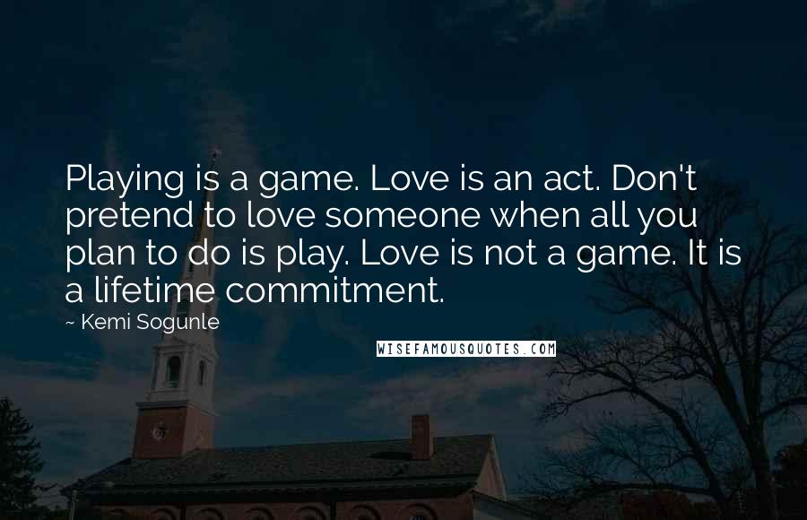 Kemi Sogunle Quotes: Playing is a game. Love is an act. Don't pretend to love someone when all you plan to do is play. Love is not a game. It is a lifetime commitment.