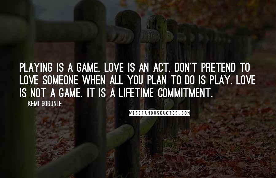 Kemi Sogunle Quotes: Playing is a game. Love is an act. Don't pretend to love someone when all you plan to do is play. Love is not a game. It is a lifetime commitment.