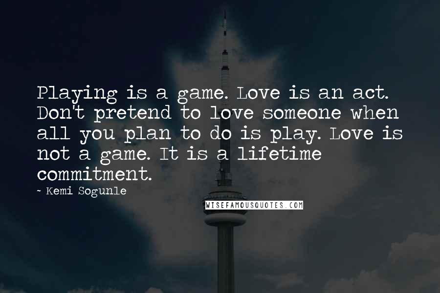 Kemi Sogunle Quotes: Playing is a game. Love is an act. Don't pretend to love someone when all you plan to do is play. Love is not a game. It is a lifetime commitment.