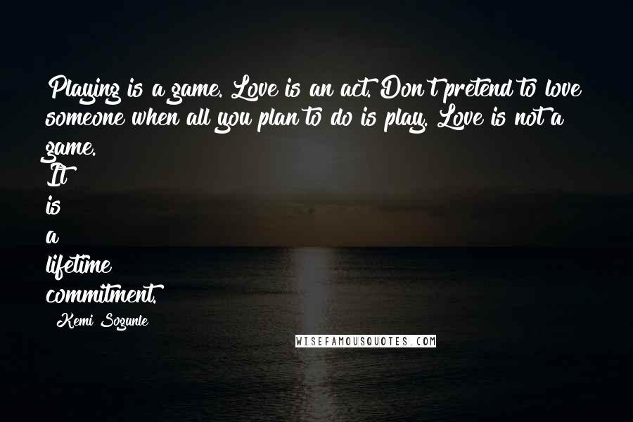 Kemi Sogunle Quotes: Playing is a game. Love is an act. Don't pretend to love someone when all you plan to do is play. Love is not a game. It is a lifetime commitment.