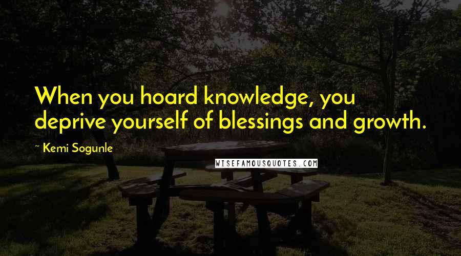 Kemi Sogunle Quotes: When you hoard knowledge, you deprive yourself of blessings and growth.