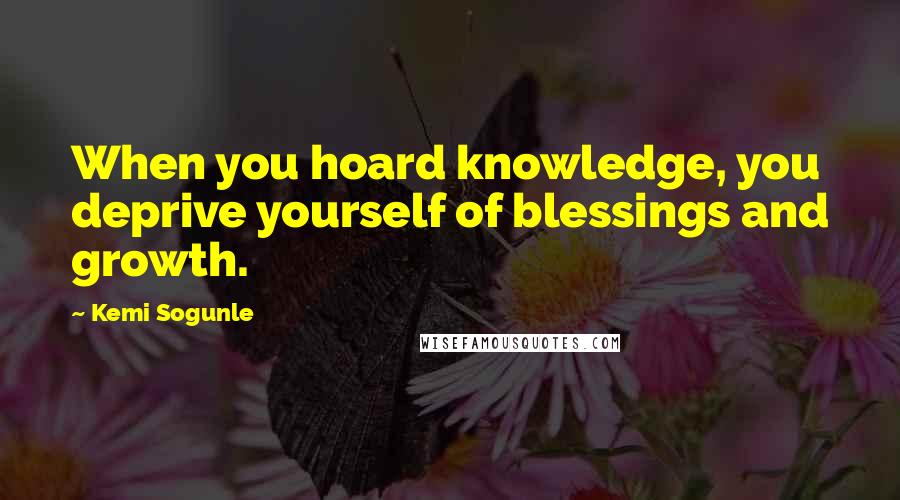 Kemi Sogunle Quotes: When you hoard knowledge, you deprive yourself of blessings and growth.