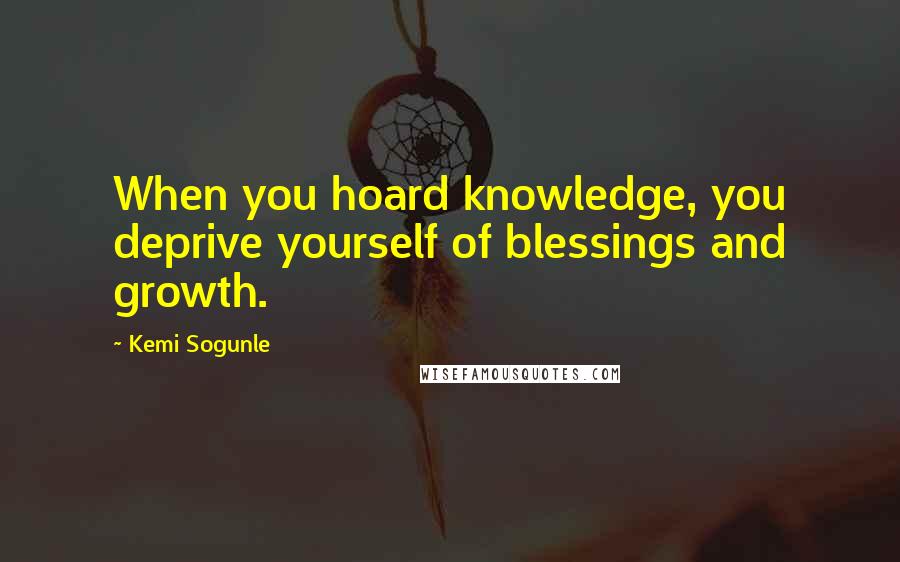 Kemi Sogunle Quotes: When you hoard knowledge, you deprive yourself of blessings and growth.