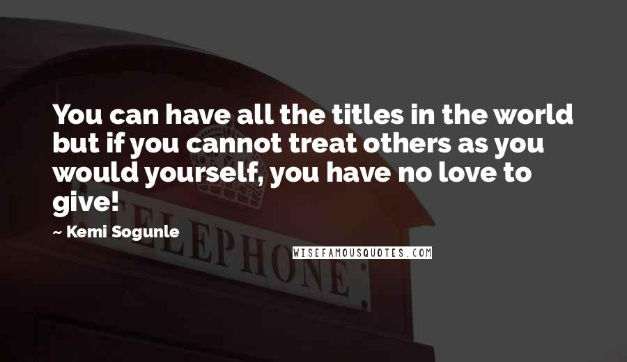 Kemi Sogunle Quotes: You can have all the titles in the world but if you cannot treat others as you would yourself, you have no love to give!