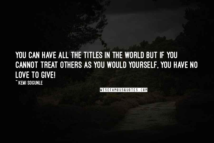 Kemi Sogunle Quotes: You can have all the titles in the world but if you cannot treat others as you would yourself, you have no love to give!