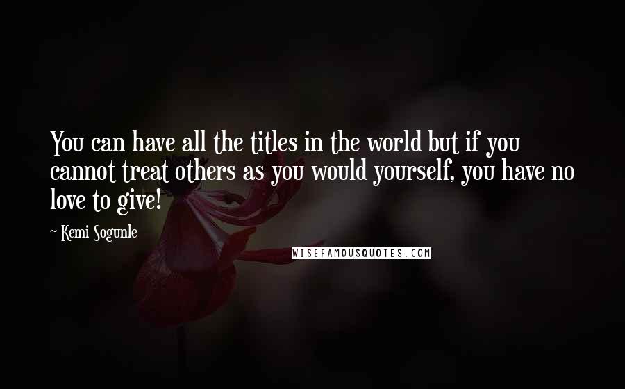 Kemi Sogunle Quotes: You can have all the titles in the world but if you cannot treat others as you would yourself, you have no love to give!