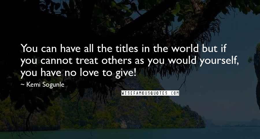 Kemi Sogunle Quotes: You can have all the titles in the world but if you cannot treat others as you would yourself, you have no love to give!