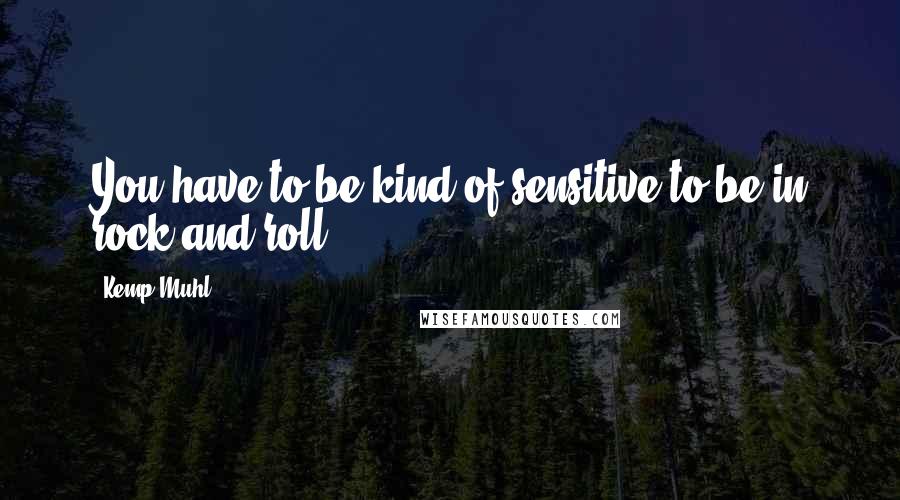 Kemp Muhl Quotes: You have to be kind of sensitive to be in rock and roll.