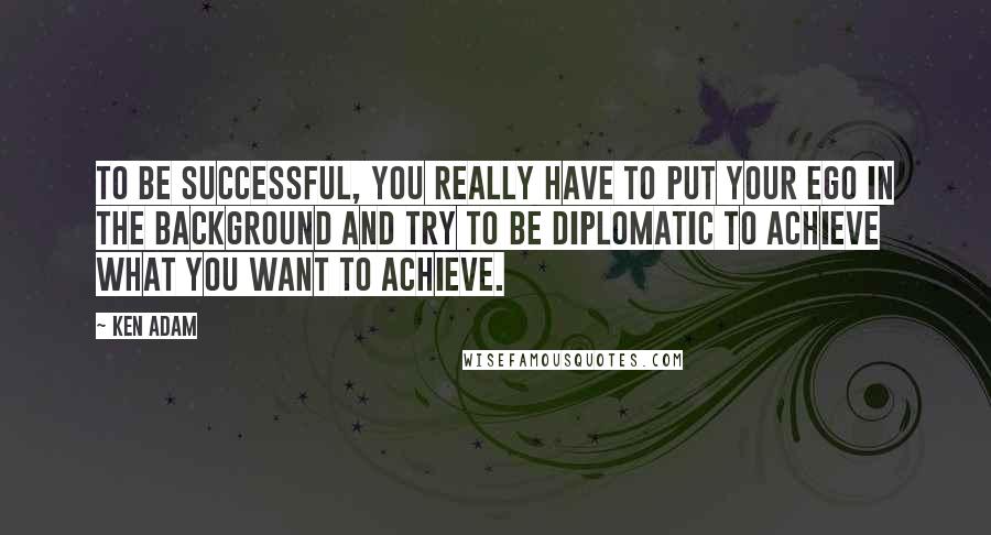 Ken Adam Quotes: To be successful, you really have to put your ego in the background and try to be diplomatic to achieve what you want to achieve.