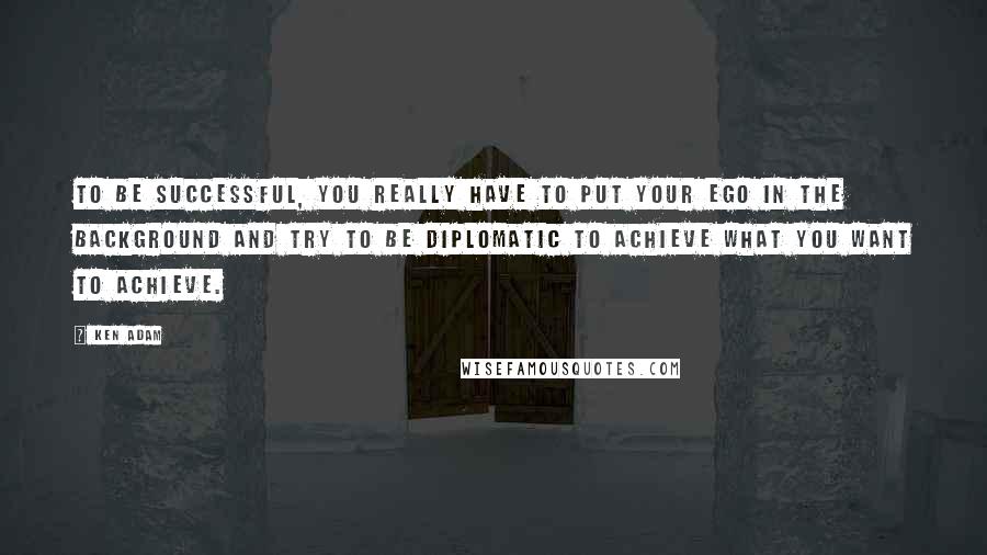 Ken Adam Quotes: To be successful, you really have to put your ego in the background and try to be diplomatic to achieve what you want to achieve.