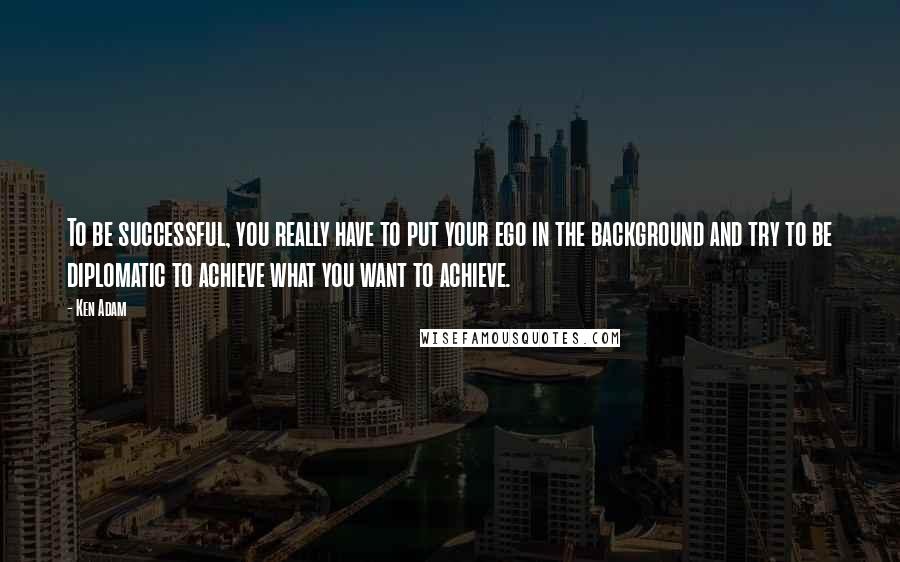 Ken Adam Quotes: To be successful, you really have to put your ego in the background and try to be diplomatic to achieve what you want to achieve.