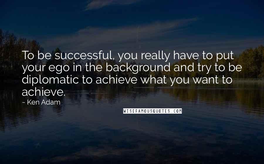 Ken Adam Quotes: To be successful, you really have to put your ego in the background and try to be diplomatic to achieve what you want to achieve.