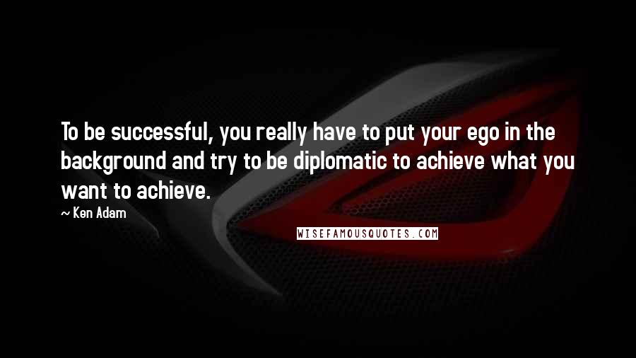 Ken Adam Quotes: To be successful, you really have to put your ego in the background and try to be diplomatic to achieve what you want to achieve.