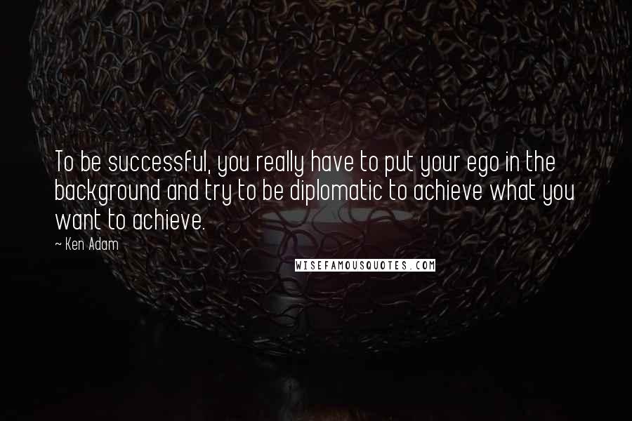 Ken Adam Quotes: To be successful, you really have to put your ego in the background and try to be diplomatic to achieve what you want to achieve.