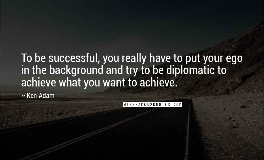 Ken Adam Quotes: To be successful, you really have to put your ego in the background and try to be diplomatic to achieve what you want to achieve.