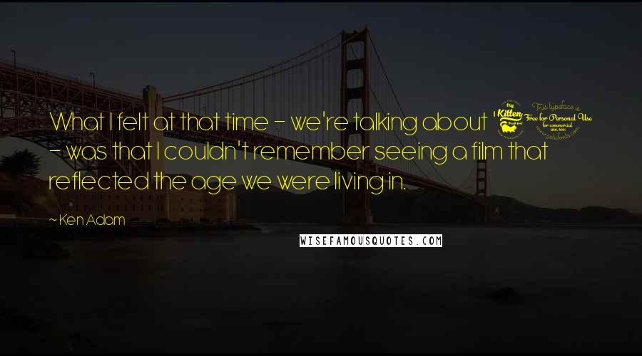 Ken Adam Quotes: What I felt at that time - we're talking about '61 - was that I couldn't remember seeing a film that reflected the age we were living in.