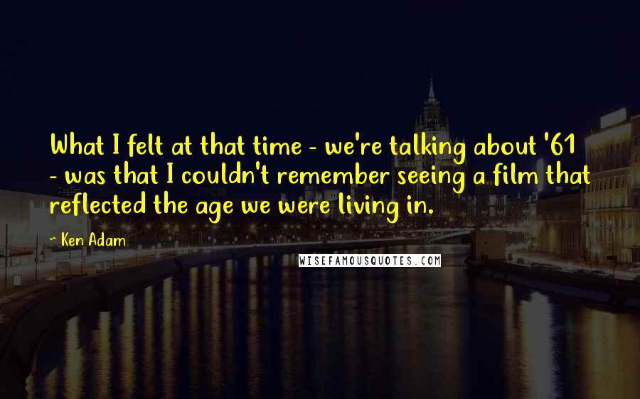 Ken Adam Quotes: What I felt at that time - we're talking about '61 - was that I couldn't remember seeing a film that reflected the age we were living in.