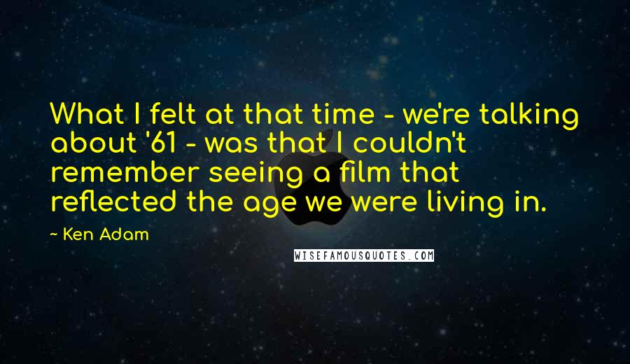 Ken Adam Quotes: What I felt at that time - we're talking about '61 - was that I couldn't remember seeing a film that reflected the age we were living in.