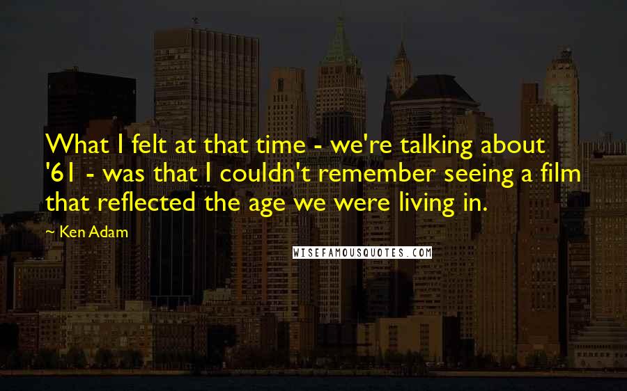 Ken Adam Quotes: What I felt at that time - we're talking about '61 - was that I couldn't remember seeing a film that reflected the age we were living in.