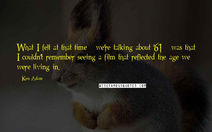 Ken Adam Quotes: What I felt at that time - we're talking about '61 - was that I couldn't remember seeing a film that reflected the age we were living in.