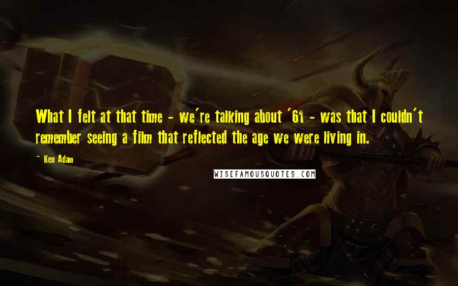 Ken Adam Quotes: What I felt at that time - we're talking about '61 - was that I couldn't remember seeing a film that reflected the age we were living in.