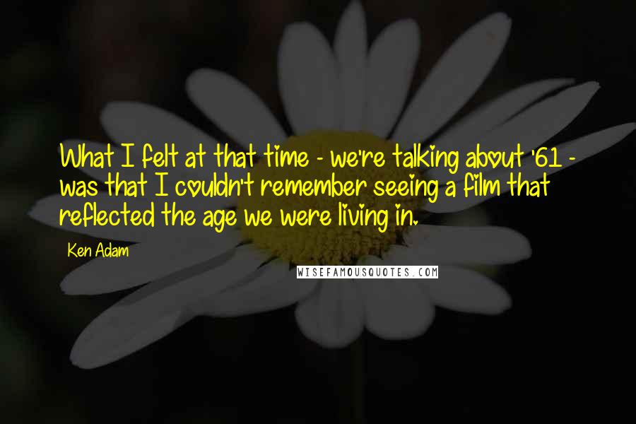 Ken Adam Quotes: What I felt at that time - we're talking about '61 - was that I couldn't remember seeing a film that reflected the age we were living in.