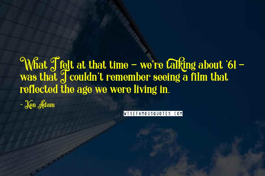 Ken Adam Quotes: What I felt at that time - we're talking about '61 - was that I couldn't remember seeing a film that reflected the age we were living in.