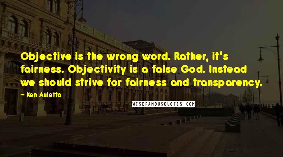 Ken Auletta Quotes: Objective is the wrong word. Rather, it's fairness. Objectivity is a false God. Instead we should strive for fairness and transparency.