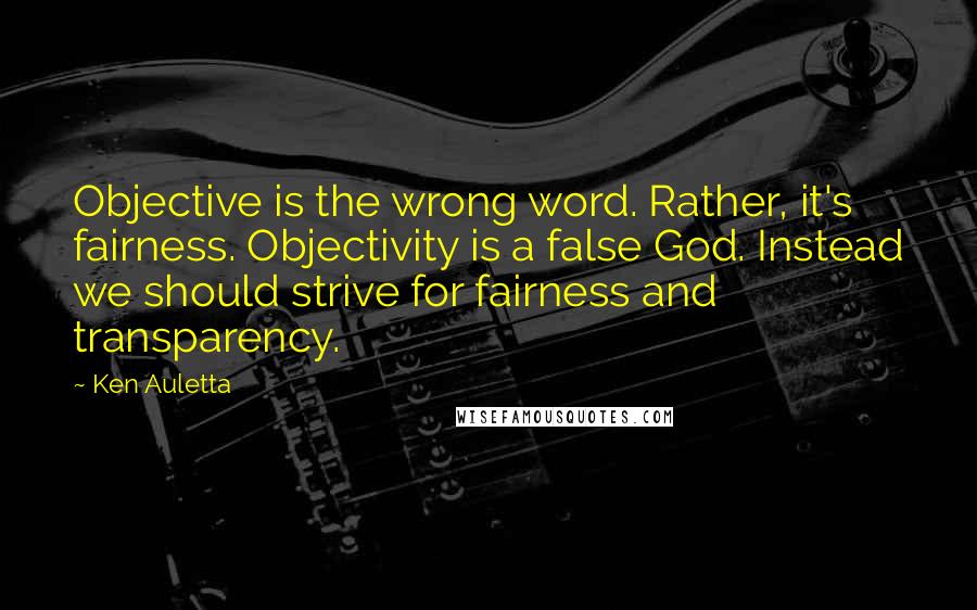 Ken Auletta Quotes: Objective is the wrong word. Rather, it's fairness. Objectivity is a false God. Instead we should strive for fairness and transparency.