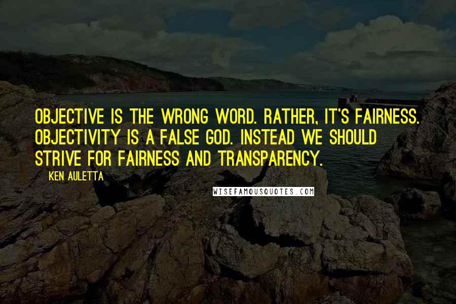 Ken Auletta Quotes: Objective is the wrong word. Rather, it's fairness. Objectivity is a false God. Instead we should strive for fairness and transparency.