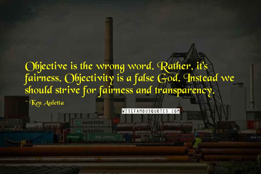 Ken Auletta Quotes: Objective is the wrong word. Rather, it's fairness. Objectivity is a false God. Instead we should strive for fairness and transparency.