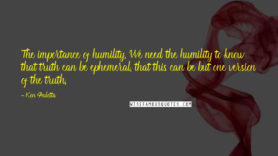 Ken Auletta Quotes: The importance of humility. We need the humility to know that truth can be ephemeral, that this can be but one version of the truth.