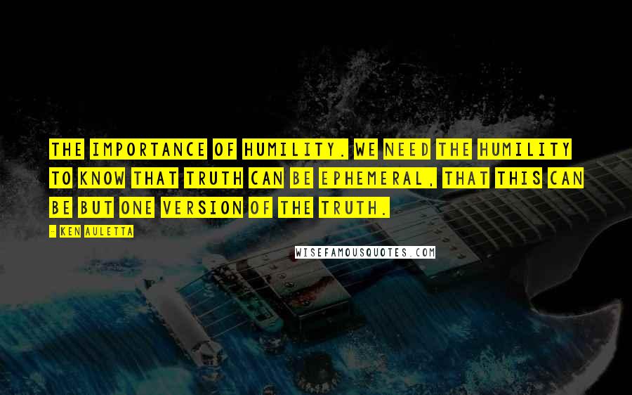 Ken Auletta Quotes: The importance of humility. We need the humility to know that truth can be ephemeral, that this can be but one version of the truth.