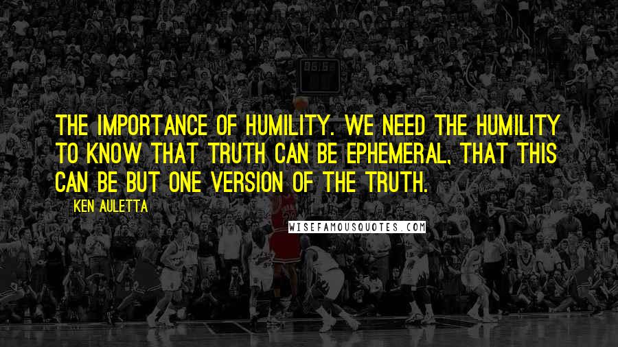 Ken Auletta Quotes: The importance of humility. We need the humility to know that truth can be ephemeral, that this can be but one version of the truth.