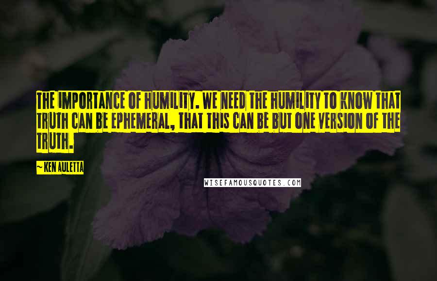Ken Auletta Quotes: The importance of humility. We need the humility to know that truth can be ephemeral, that this can be but one version of the truth.