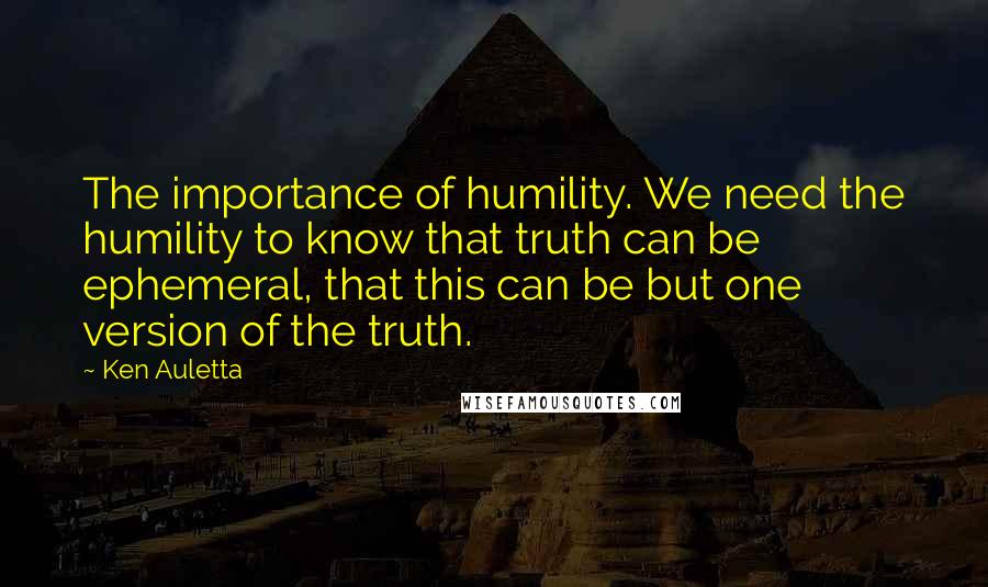 Ken Auletta Quotes: The importance of humility. We need the humility to know that truth can be ephemeral, that this can be but one version of the truth.