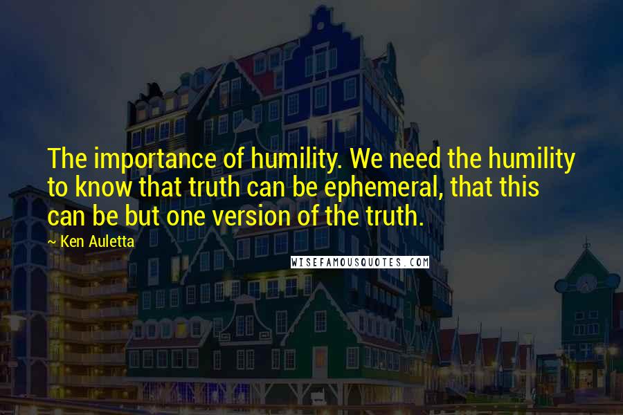 Ken Auletta Quotes: The importance of humility. We need the humility to know that truth can be ephemeral, that this can be but one version of the truth.