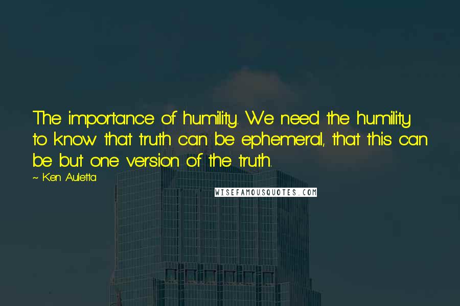 Ken Auletta Quotes: The importance of humility. We need the humility to know that truth can be ephemeral, that this can be but one version of the truth.