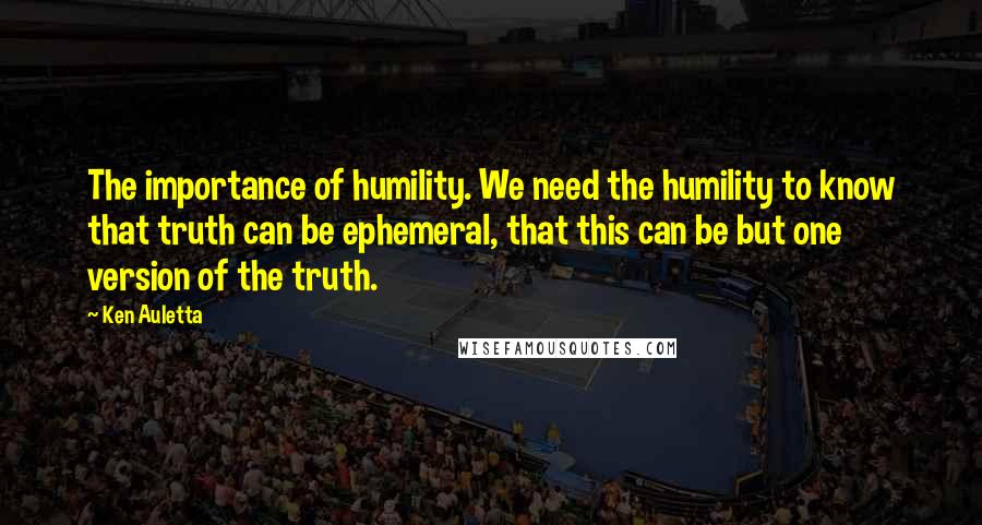 Ken Auletta Quotes: The importance of humility. We need the humility to know that truth can be ephemeral, that this can be but one version of the truth.