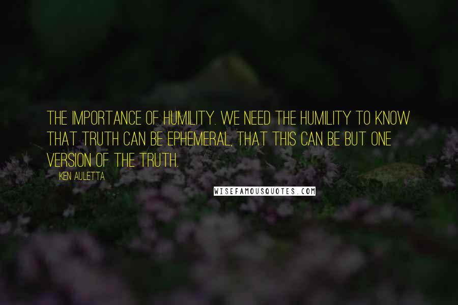 Ken Auletta Quotes: The importance of humility. We need the humility to know that truth can be ephemeral, that this can be but one version of the truth.