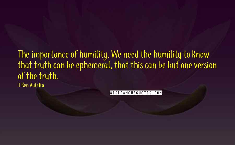 Ken Auletta Quotes: The importance of humility. We need the humility to know that truth can be ephemeral, that this can be but one version of the truth.