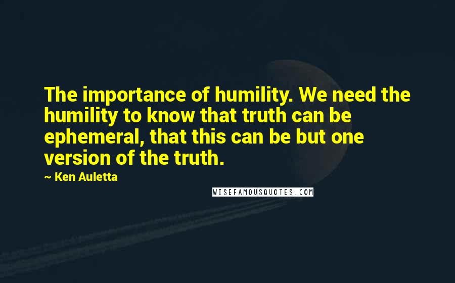 Ken Auletta Quotes: The importance of humility. We need the humility to know that truth can be ephemeral, that this can be but one version of the truth.