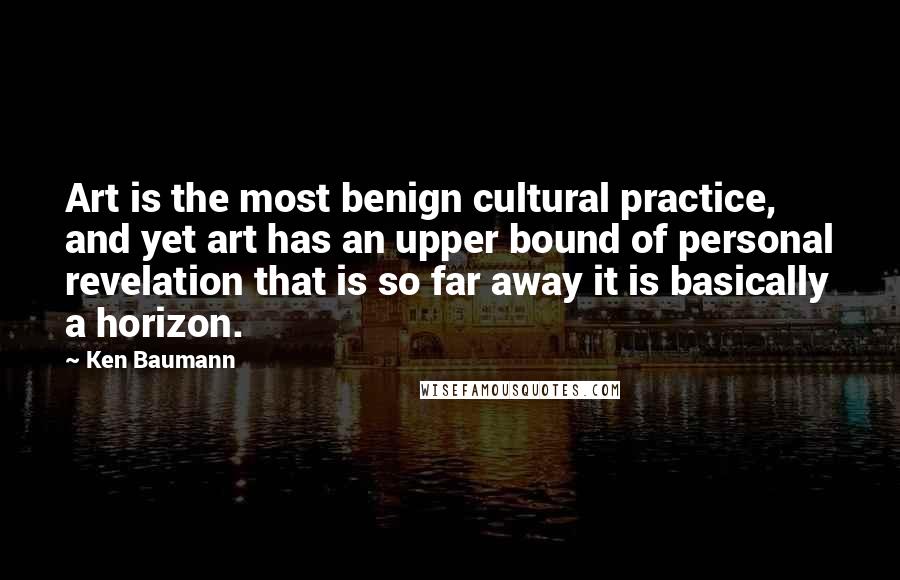 Ken Baumann Quotes: Art is the most benign cultural practice, and yet art has an upper bound of personal revelation that is so far away it is basically a horizon.