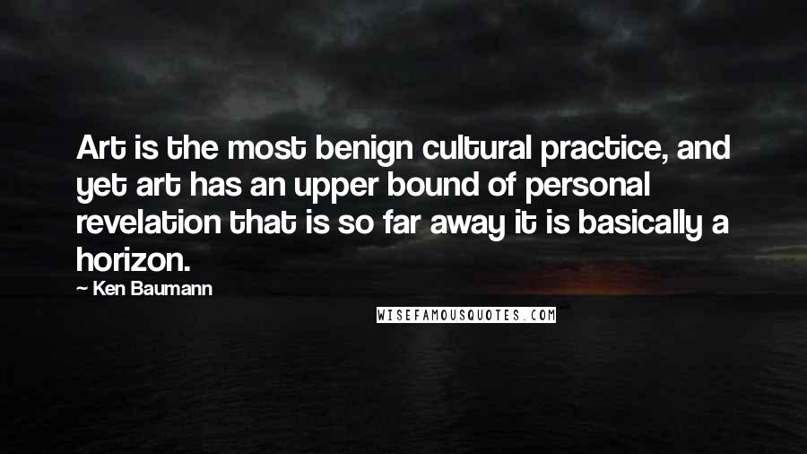 Ken Baumann Quotes: Art is the most benign cultural practice, and yet art has an upper bound of personal revelation that is so far away it is basically a horizon.