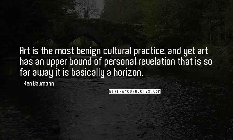 Ken Baumann Quotes: Art is the most benign cultural practice, and yet art has an upper bound of personal revelation that is so far away it is basically a horizon.