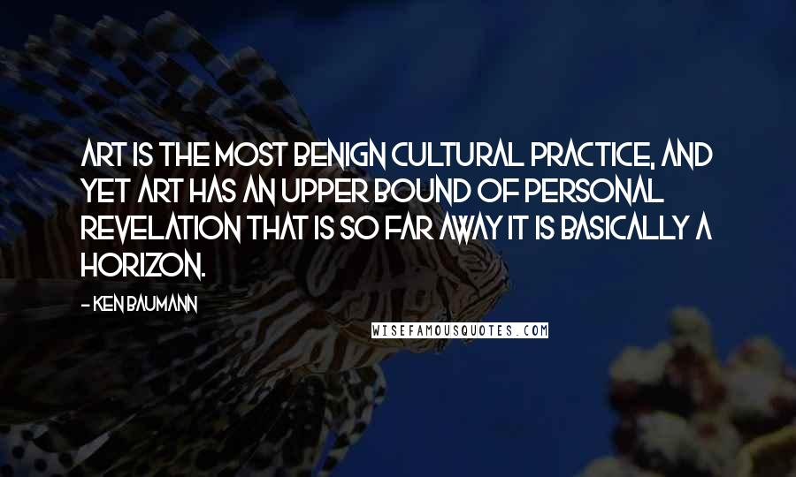 Ken Baumann Quotes: Art is the most benign cultural practice, and yet art has an upper bound of personal revelation that is so far away it is basically a horizon.