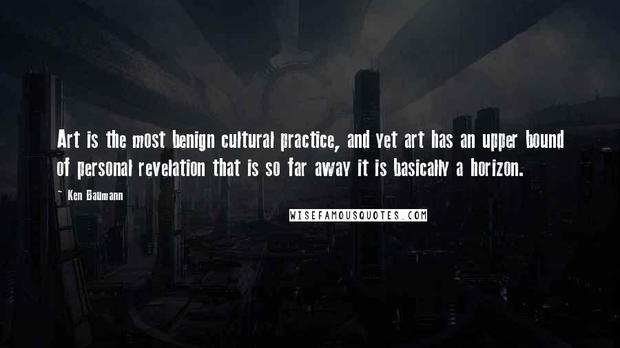 Ken Baumann Quotes: Art is the most benign cultural practice, and yet art has an upper bound of personal revelation that is so far away it is basically a horizon.