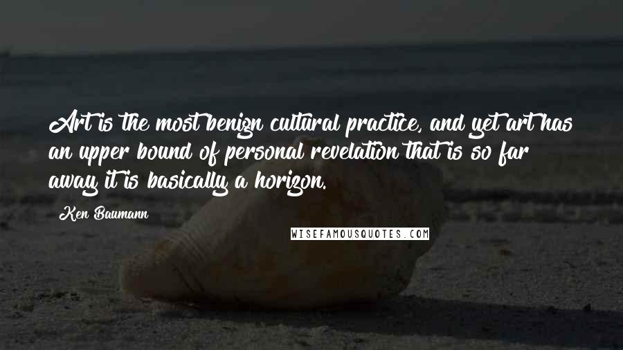 Ken Baumann Quotes: Art is the most benign cultural practice, and yet art has an upper bound of personal revelation that is so far away it is basically a horizon.