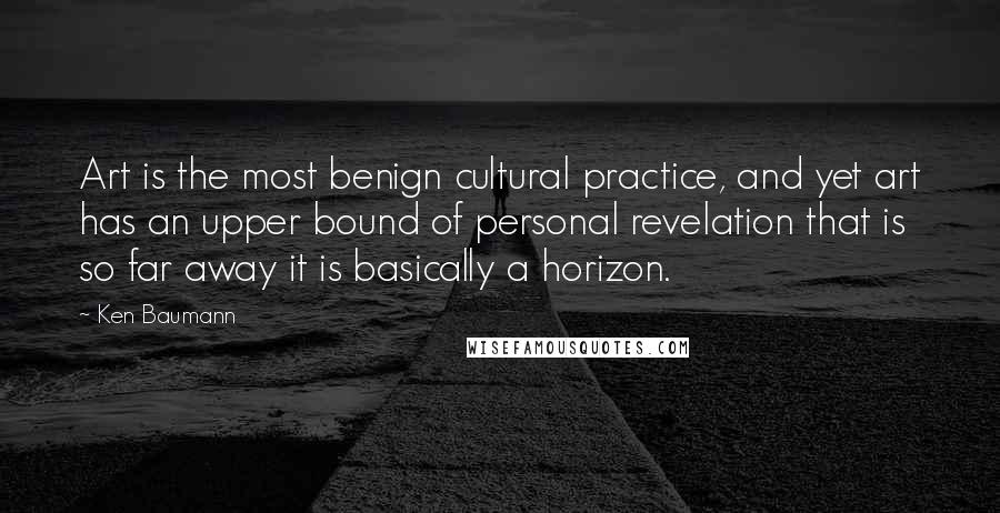 Ken Baumann Quotes: Art is the most benign cultural practice, and yet art has an upper bound of personal revelation that is so far away it is basically a horizon.