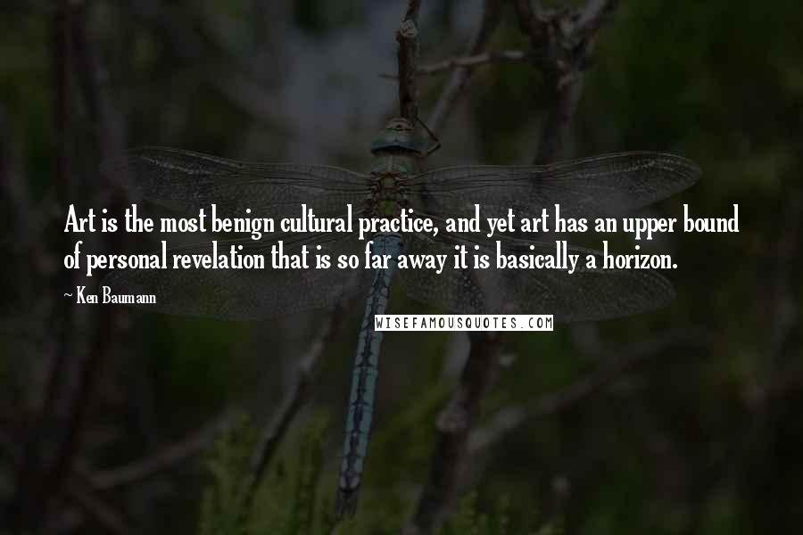 Ken Baumann Quotes: Art is the most benign cultural practice, and yet art has an upper bound of personal revelation that is so far away it is basically a horizon.